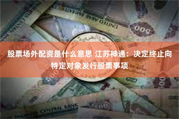 股票场外配资是什么意思 江苏神通：决定终止向特定对象发行股票事项