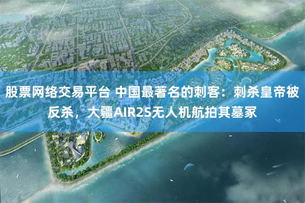 股票网络交易平台 中国最著名的刺客：刺杀皇帝被反杀，大疆AIR2S无人机航拍其墓冢