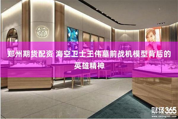郑州期货配资 海空卫士王伟墓前战机模型背后的英雄精神