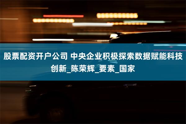 股票配资开户公司 中央企业积极探索数据赋能科技创新_陈荣辉_要素_国家