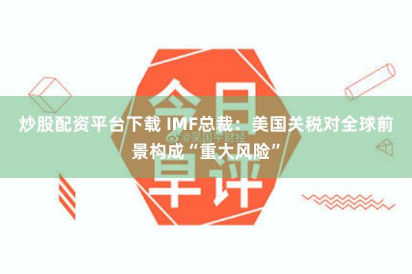 炒股配资平台下载 IMF总裁：美国关税对全球前景构成“重大风险”