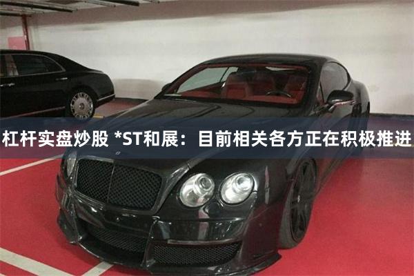 杠杆实盘炒股 *ST和展：目前相关各方正在积极推进
