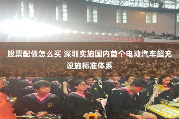股票配债怎么买 深圳实施国内首个电动汽车超充设施标准体系