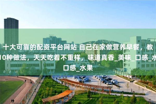 十大可靠的配资平台网站 自己在家做营养早餐，教你10种做法，天天吃着不重样，味道真香_美味_口感_水果