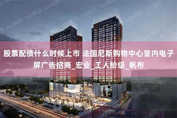 股票配债什么时候上市 法国尼斯购物中心室内电子屏广告招商_宏业_工人阶级_帆布