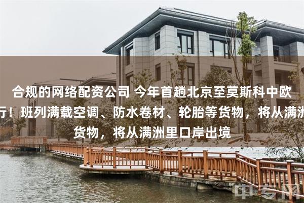 合规的网络配资公司 今年首趟北京至莫斯科中欧班列顺利开行！班列满载空调、防水卷材、轮胎等货物，将从满洲里口岸出境