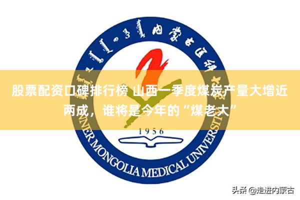 股票配资口碑排行榜 山西一季度煤炭产量大增近两成，谁将是今年的“煤老大”