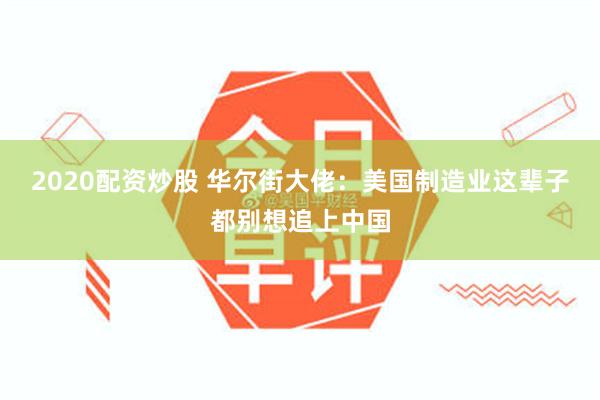 2020配资炒股 华尔街大佬：美国制造业这辈子都别想追上中国