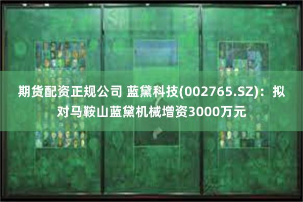 期货配资正规公司 蓝黛科技(002765.SZ)：拟对马鞍山蓝黛机械增资3000万元