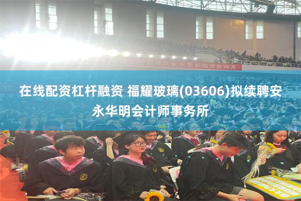 在线配资杠杆融资 福耀玻璃(03606)拟续聘安永华明会计师事务所