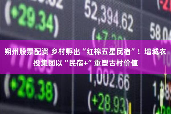 朔州股票配资 乡村孵出“红棉五星民宿”！增城农投集团以“民宿+”重塑古村价值