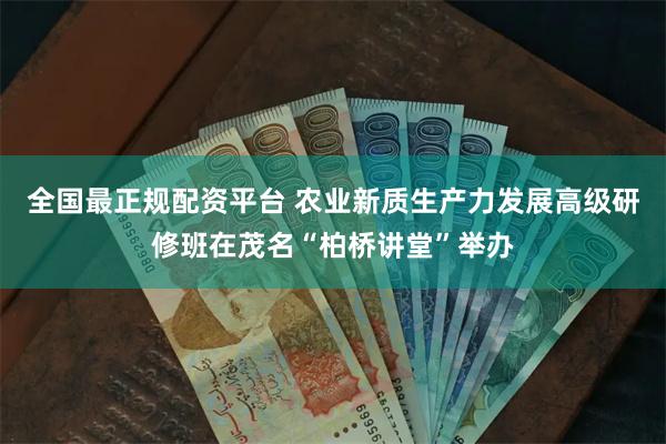 全国最正规配资平台 农业新质生产力发展高级研修班在茂名“柏桥讲堂”举办