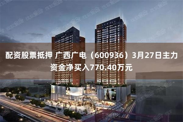 配资股票抵押 广西广电（600936）3月27日主力资金净买入770.40万元