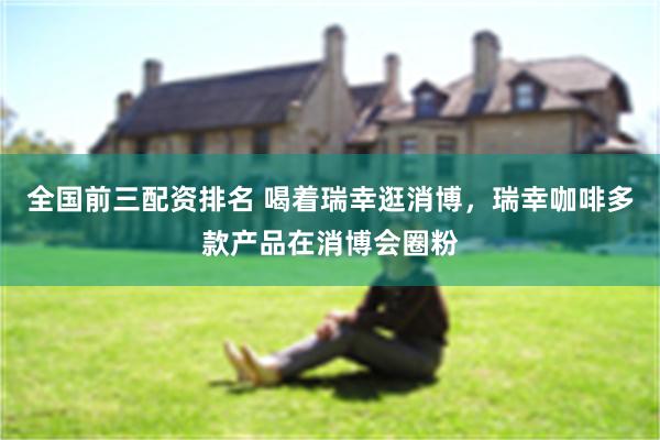 全国前三配资排名 喝着瑞幸逛消博，瑞幸咖啡多款产品在消博会圈粉