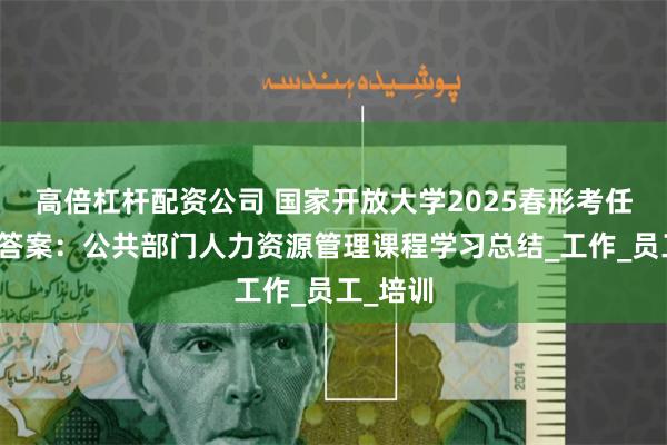 高倍杠杆配资公司 国家开放大学2025春形考任务参考答案：公共部门人力资源管理课程学习总结_工作_员工_培训