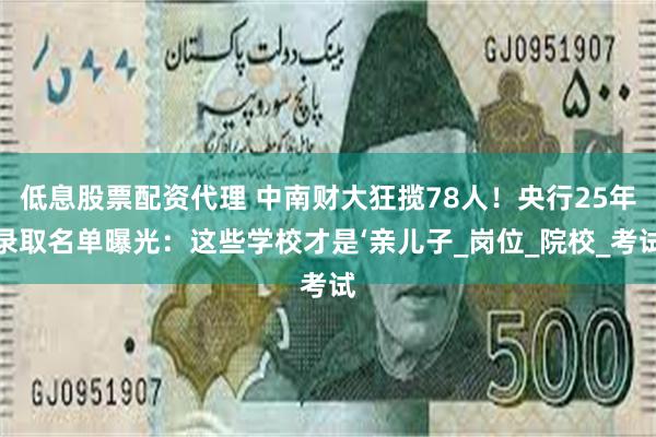 低息股票配资代理 中南财大狂揽78人！央行25年录取名单曝光：这些学校才是‘亲儿子_岗位_院校_考试