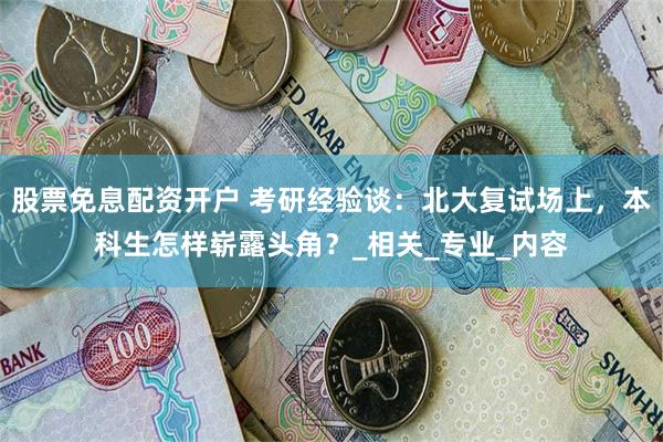 股票免息配资开户 考研经验谈：北大复试场上，本科生怎样崭露头角？_相关_专业_内容