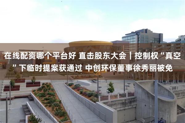 在线配资哪个平台好 直击股东大会｜控制权“真空”下临时提案获通过 中创环保董事徐秀丽被免