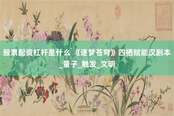 股票配资杠杆是什么 《逐梦苍穹》四栖赋能汉剧本_量子_触发_文明