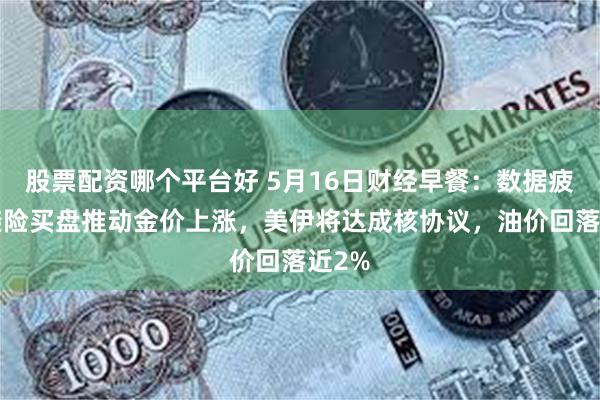 股票配资哪个平台好 5月16日财经早餐：数据疲软+避险买盘推动金价上涨，美伊将达成核协议，油价回落近2%