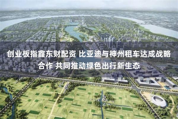 创业板指鑫东财配资 比亚迪与神州租车达成战略合作 共同推动绿色出行新生态