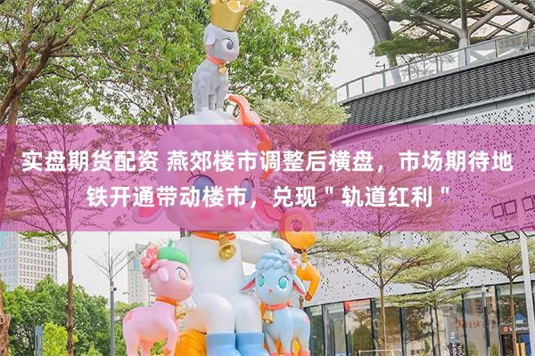 实盘期货配资 燕郊楼市调整后横盘，市场期待地铁开通带动楼市，兑现＂轨道红利＂