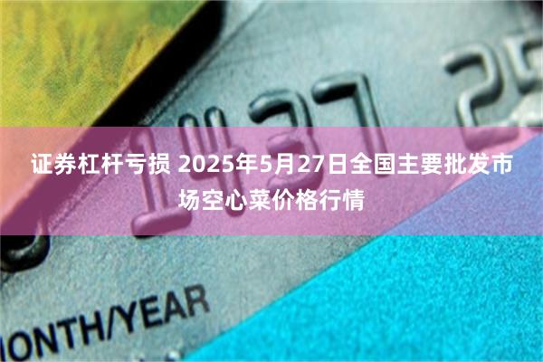 证券杠杆亏损 2025年5月27日全国主要批发市场空心菜价格行情