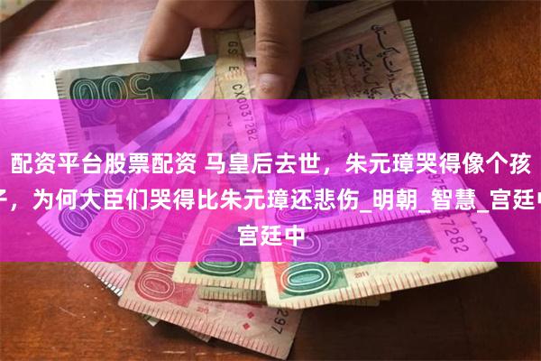 配资平台股票配资 马皇后去世，朱元璋哭得像个孩子，为何大臣们哭得比朱元璋还悲伤_明朝_智慧_宫廷中