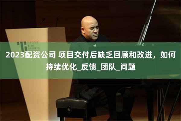 2023配资公司 项目交付后缺乏回顾和改进，如何持续优化_反馈_团队_问题
