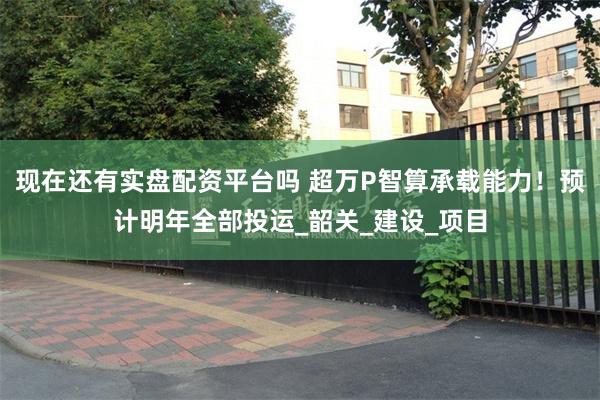现在还有实盘配资平台吗 超万P智算承载能力！预计明年全部投运_韶关_建设_项目