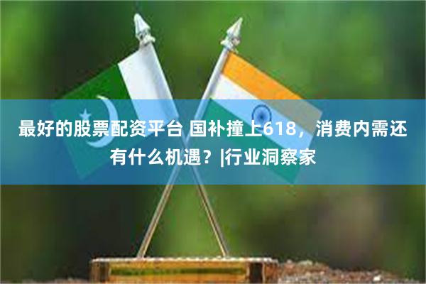 最好的股票配资平台 国补撞上618，消费内需还有什么机遇？|行业洞察家