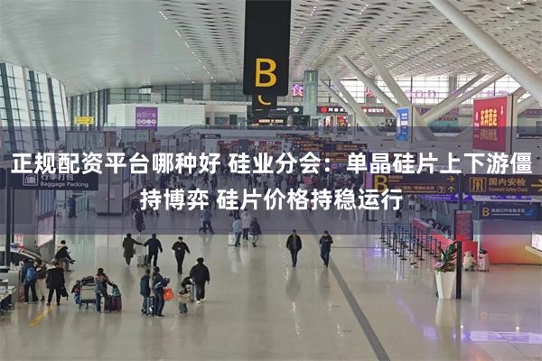 正规配资平台哪种好 硅业分会：单晶硅片上下游僵持博弈 硅片价格持稳运行