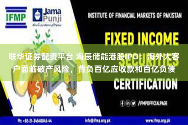 联华证券配资平台 海辰储能港股IPO：海外大客户面临破产风险，背负百亿应收款和百亿负债