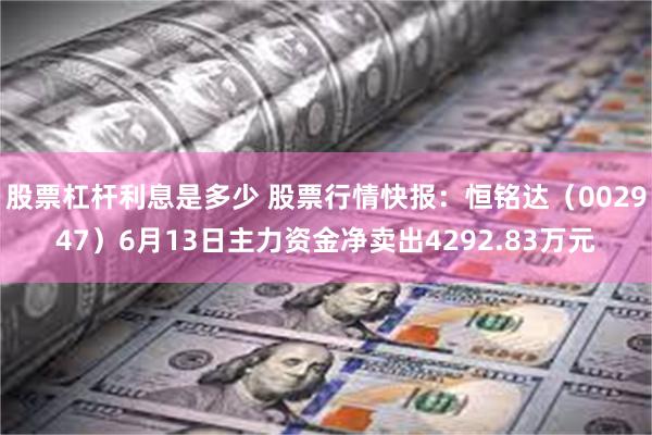 股票杠杆利息是多少 股票行情快报：恒铭达（002947）6月13日主力资金净卖出4292.83万元