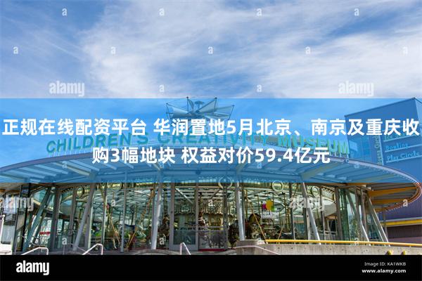 正规在线配资平台 华润置地5月北京、南京及重庆收购3幅地块 权益对价59.4亿元