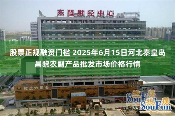 股票正规融资门槛 2025年6月15日河北秦皇岛昌黎农副产品批发市场价格行情