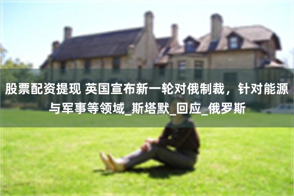 股票配资提现 英国宣布新一轮对俄制裁，针对能源与军事等领域_斯塔默_回应_俄罗斯