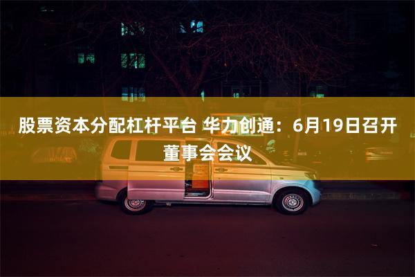 股票资本分配杠杆平台 华力创通：6月19日召开董事会会议