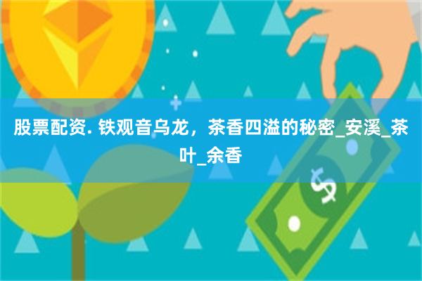 股票配资. 铁观音乌龙，茶香四溢的秘密_安溪_茶叶_余香