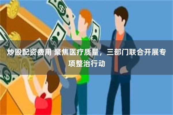 炒股配资费用 聚焦医疗质量，三部门联合开展专项整治行动
