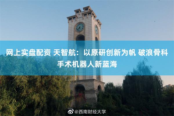 网上实盘配资 天智航：以原研创新为帆 破浪骨科手术机器人新蓝海