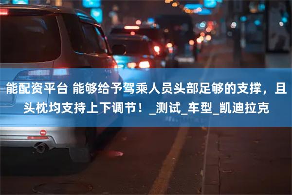 能配资平台 能够给予驾乘人员头部足够的支撑，且头枕均支持上下调节！_测试_车型_凯迪拉克