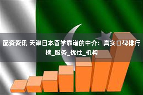 配资资讯 天津日本留学靠谱的中介：真实口碑排行榜_服务_优仕_机构