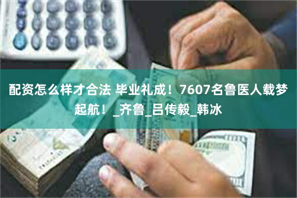配资怎么样才合法 毕业礼成！7607名鲁医人载梦起航！_齐鲁_吕传毅_韩冰