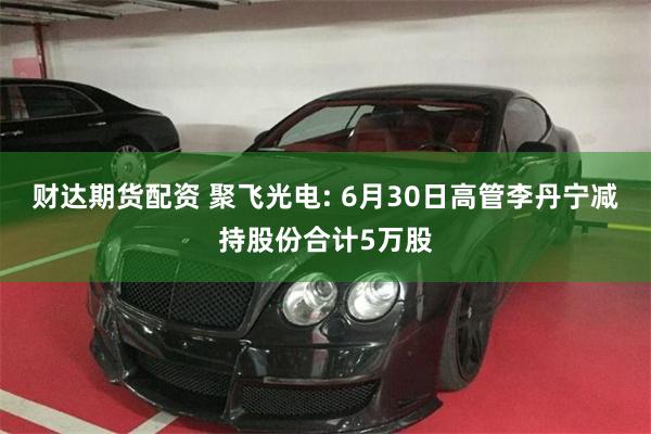 财达期货配资 聚飞光电: 6月30日高管李丹宁减持股份合计5万股