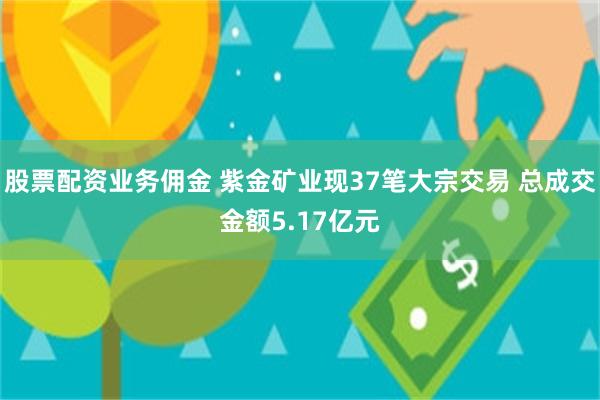 股票配资业务佣金 紫金矿业现37笔大宗交易 总成交金额5.17亿元